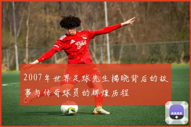 2007年世界足球先生揭晓背后的故事与传奇球员的辉煌历程