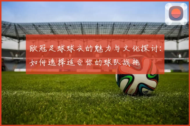 欧冠足球球衣的魅力与文化探讨：如何选择适合你的球队战袍