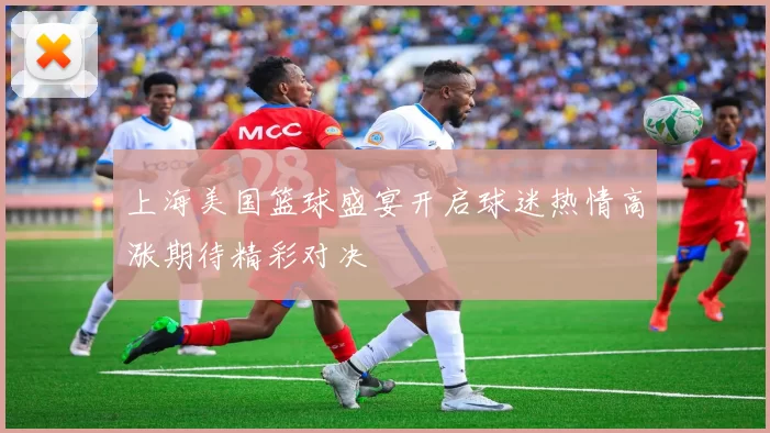 上海美国篮球盛宴开启球迷热情高涨期待精彩对决