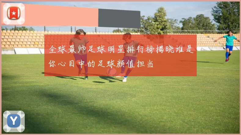 全球最帅足球明星排行榜揭晓谁是你心目中的足球颜值担当