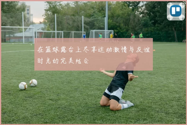在篮球露台上尽享运动激情与友谊时光的完美结合