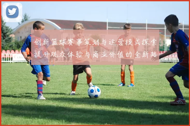 创新篮球赛事策划与运营模式探索提升观众体验与商业价值的全新路径